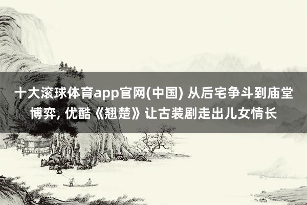 十大滚球体育app官网(中国) 从后宅争斗到庙堂博弈， 优酷《翘楚》让古装剧走出儿女情长