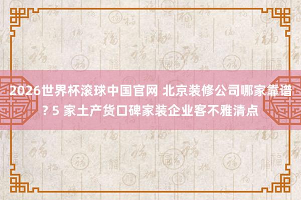 2026世界杯滚球中国官网 北京装修公司哪家靠谱? 5 家土产货口碑家装企业客不雅清点
