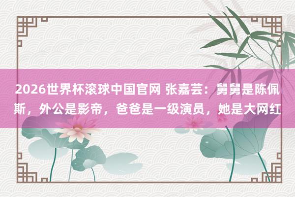 2026世界杯滚球中国官网 张嘉芸：舅舅是陈佩斯，外公是影帝，爸爸是一级演员，她是大网红