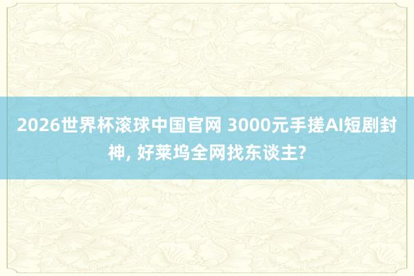 2026世界杯滚球中国官网 3000元手搓AI短剧封神， 好莱坞全网找东谈主?