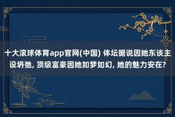 十大滚球体育app官网(中国) 体坛据说因她东谈主设坍弛， 顶级富豪因她如梦如幻， 她的魅力安在?