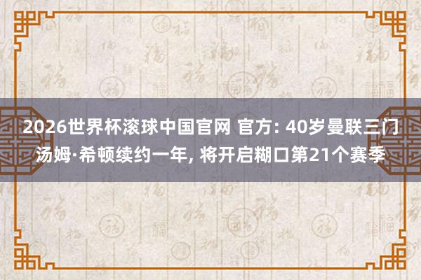 2026世界杯滚球中国官网 官方: 40岁曼联三门汤姆·希顿续约一年， 将开启糊口第21个赛季