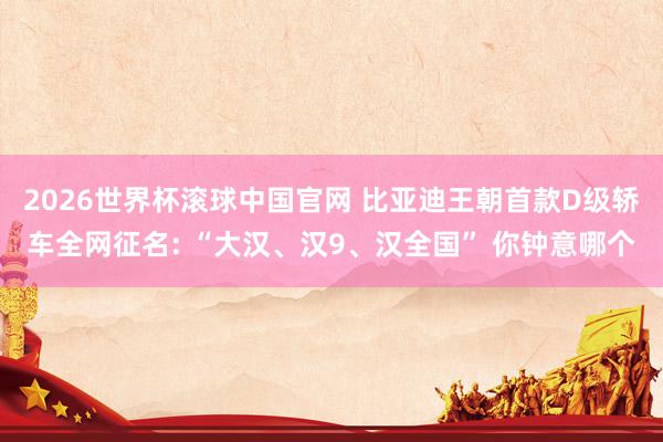 2026世界杯滚球中国官网 比亚迪王朝首款D级轿车全网征名: “大汉、汉9、汉全国” 你钟意哪个