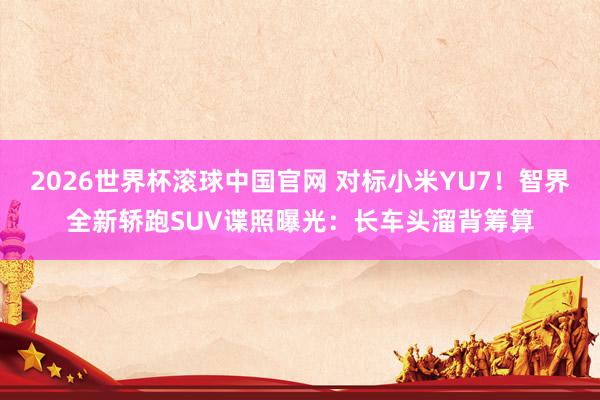 2026世界杯滚球中国官网 对标小米YU7！智界全新轿跑SUV谍照曝光：长车头溜背筹算