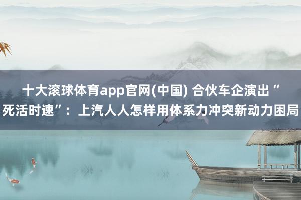 十大滚球体育app官网(中国) 合伙车企演出“死活时速”：上汽人人怎样用体系力冲突新动力困局