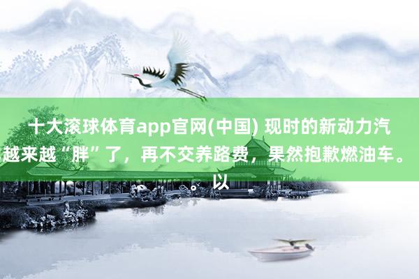 十大滚球体育app官网(中国) 现时的新动力汽车越来越“胖”了，再不交养路费，果然抱歉燃油车。 以