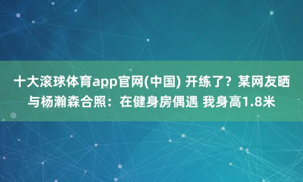 十大滚球体育app官网(中国) 开练了？某网友晒与杨瀚森合照：在健身房偶遇 我身高1.8米