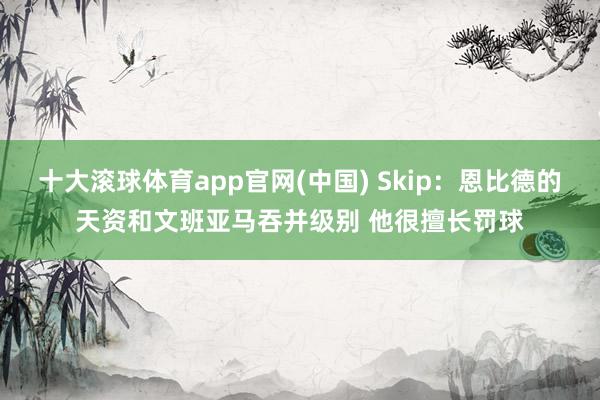 十大滚球体育app官网(中国) Skip：恩比德的天资和文班亚马吞并级别 他很擅长罚球
