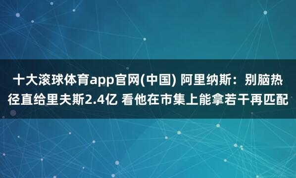 十大滚球体育app官网(中国) 阿里纳斯：别脑热径直给里夫斯2.4亿 看他在市集上能拿若干再匹配
