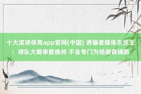 十大滚球体育app官网(中国) 诱骗者媒体东谈主：球队大略率要换帅 不会专门为杨瀚森铺路