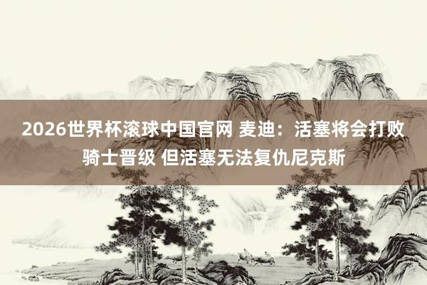 2026世界杯滚球中国官网 麦迪：活塞将会打败骑士晋级 但活塞无法复仇尼克斯