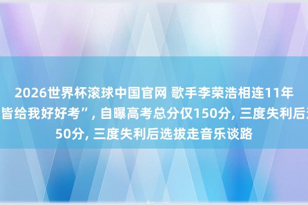 2026世界杯滚球中国官网 歌手李荣浩相连11年在高考前发文“皆给我好好考”， 自曝高考总分仅150分， 三度失利后选拔走音乐谈路