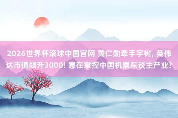 2026世界杯滚球中国官网 黄仁勋牵手宇树， 英伟达市值飙升3000! 意在掌控中国机器东谈主产业?