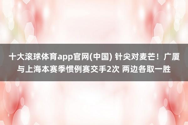 十大滚球体育app官网(中国) 针尖对麦芒！广厦与上海本赛季惯例赛交手2次 两边各取一胜
