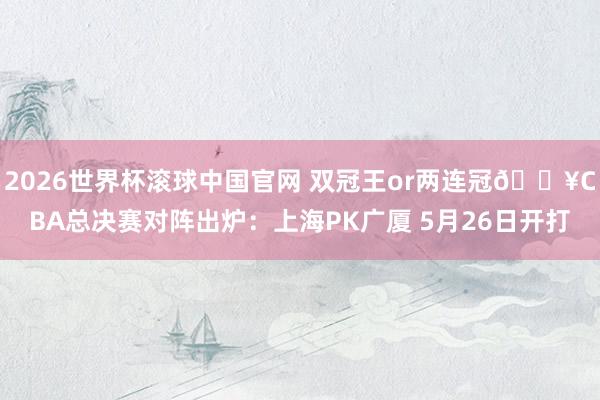 2026世界杯滚球中国官网 双冠王or两连冠💥CBA总决赛对阵出炉：上海PK广厦 5月26日开打