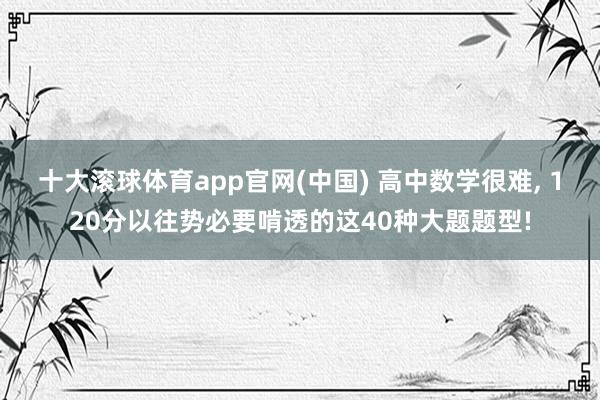 十大滚球体育app官网(中国) 高中数学很难， 120分以往势必要啃透的这40种大题题型!