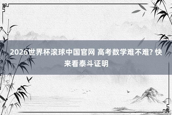 2026世界杯滚球中国官网 高考数学难不难? 快来看泰斗证明