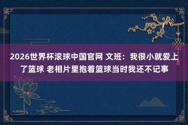 2026世界杯滚球中国官网 文班：我很小就爱上了篮球 老相片里抱着篮球当时我还不记事