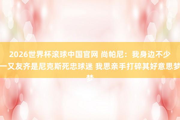 2026世界杯滚球中国官网 尚帕尼：我身边不少一又友齐是尼克斯死忠球迷 我思亲手打碎其好意思梦