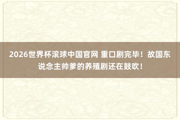 2026世界杯滚球中国官网 重口剧完毕！故国东说念主帅爹的养殖剧还在鼓吹！