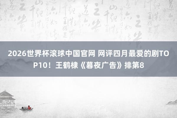 2026世界杯滚球中国官网 网评四月最爱的剧TOP10！王鹤棣《暮夜广告》排第8