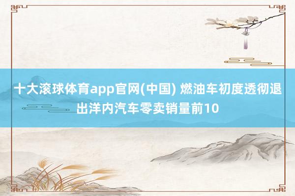 十大滚球体育app官网(中国) 燃油车初度透彻退出洋内汽车零卖销量前10
