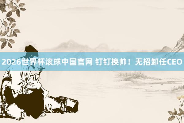 2026世界杯滚球中国官网 钉钉换帅！无招卸任CEO