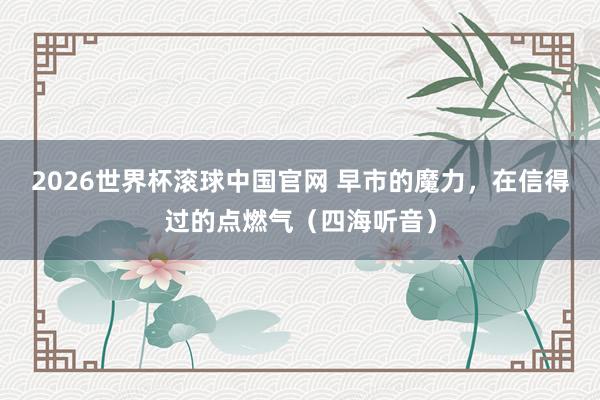 2026世界杯滚球中国官网 早市的魔力，在信得过的点燃气（四海听音）