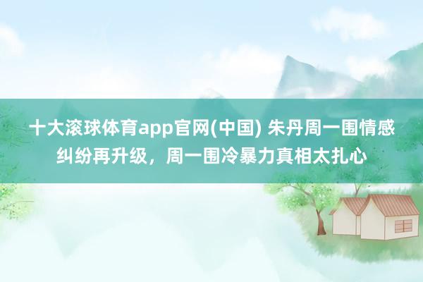 十大滚球体育app官网(中国) 朱丹周一围情感纠纷再升级，周一围冷暴力真相太扎心