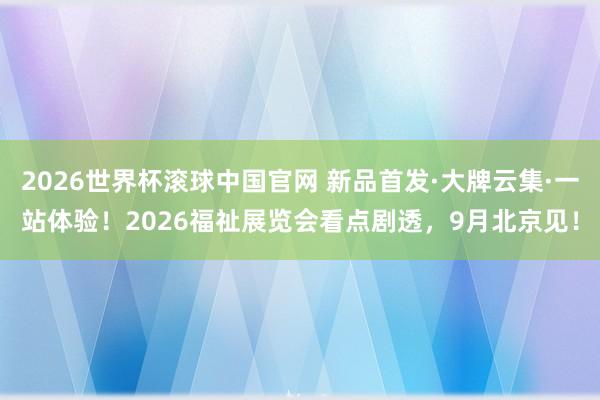 2026世界杯滚球中国官网 新品首发·大牌云集·一站体验！2026福祉展览会看点剧透，9月北京见！
