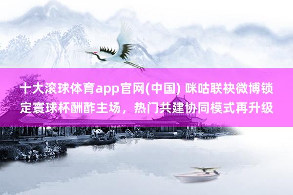 十大滚球体育app官网(中国) 咪咕联袂微博锁定寰球杯酬酢主场，热门共建协同模式再升级