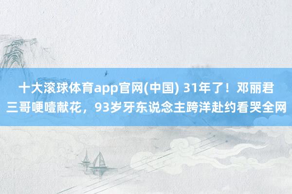 十大滚球体育app官网(中国) 31年了！邓丽君三哥哽噎献花，93岁牙东说念主跨洋赴约看哭全网