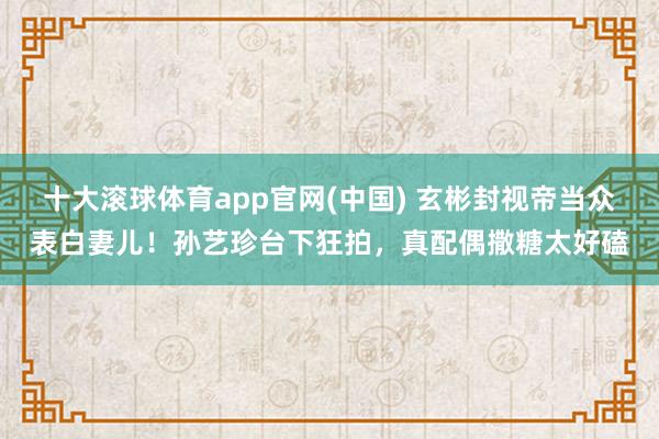 十大滚球体育app官网(中国) 玄彬封视帝当众表白妻儿！孙艺珍台下狂拍，真配偶撒糖太好磕