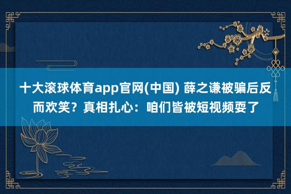 十大滚球体育app官网(中国) 薛之谦被骗后反而欢笑?真相扎心:咱们皆被短视频耍了