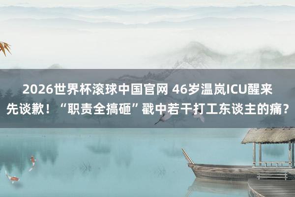 2026世界杯滚球中国官网 46岁温岚ICU醒来先谈歉！“职责全搞砸”戳中若干打工东谈主的痛？