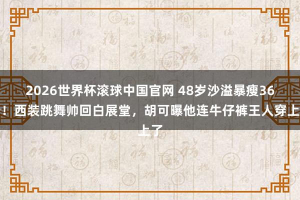 2026世界杯滚球中国官网 48岁沙溢暴瘦36斤！西装跳舞帅回白展堂，胡可曝他连牛仔裤王人穿上了
