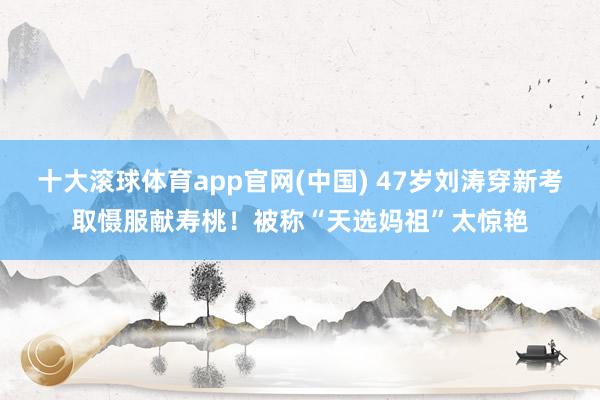 十大滚球体育app官网(中国) 47岁刘涛穿新考取慑服献寿桃！被称“天选妈祖”太惊艳