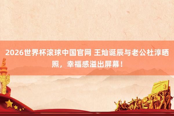 2026世界杯滚球中国官网 王灿诞辰与老公杜淳晒照,幸福感溢出屏幕!