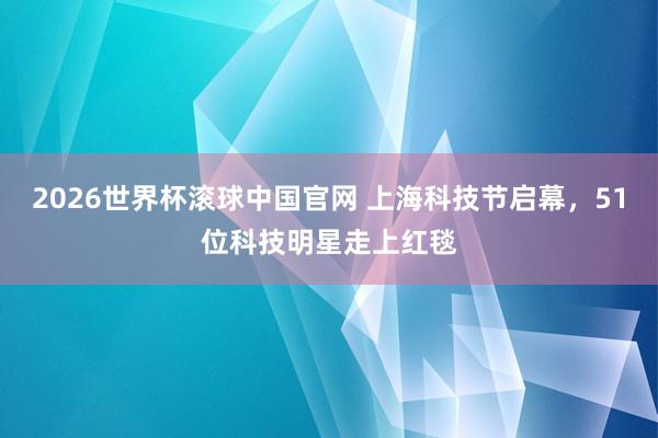 2026世界杯滚球中国官网 上海科技节启幕,51位科技明星走上红毯