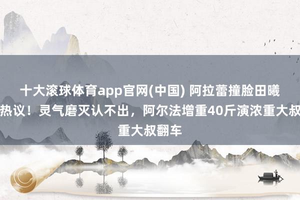 十大滚球体育app官网(中国) 阿拉蕾撞脸田曦薇引热议！灵气磨灭认不出，阿尔法增重40斤演浓重大叔翻车