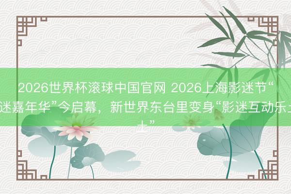 2026世界杯滚球中国官网 2026上海影迷节“影迷嘉年华”今启幕，新世界东台里变身“影迷互动乐土”