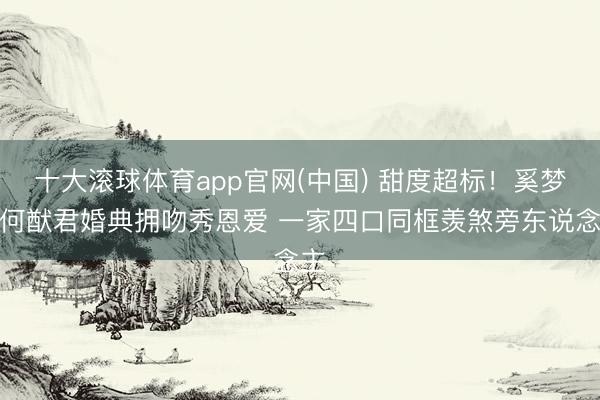 十大滚球体育app官网(中国) 甜度超标！奚梦瑶何猷君婚典拥吻秀恩爱 一家四口同框羡煞旁东说念主