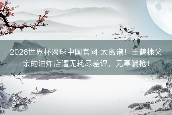 2026世界杯滚球中国官网 太离谱！王鹤棣父亲的油炸店遭无耗尽差评，无辜躺枪！