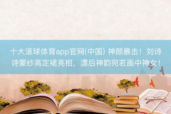 十大滚球体育app官网(中国) 神颜暴击！刘诗诗蒙纱高定裙亮相，漂后神韵宛若画中神女！