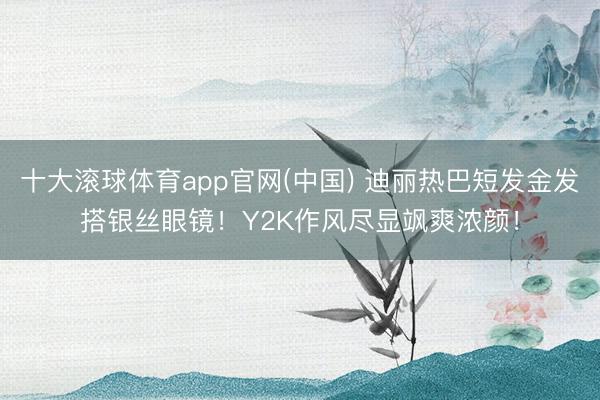 十大滚球体育app官网(中国) 迪丽热巴短发金发搭银丝眼镜！Y2K作风尽显飒爽浓颜！