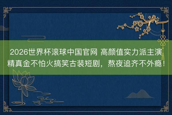 2026世界杯滚球中国官网 高颜值实力派主演精真金不怕火搞笑古装短剧，熬夜追齐不外瘾！