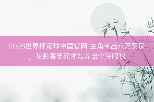 2026世界杯滚球中国官网 主角拿出八万买房，花彩香至死才知养出个冷眼狼