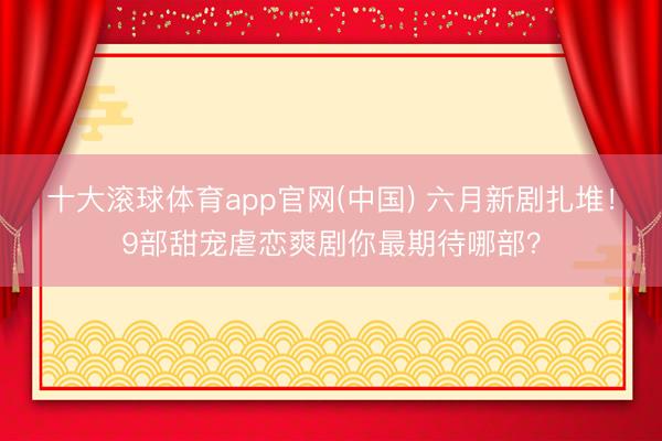 十大滚球体育app官网(中国) 六月新剧扎堆！9部甜宠虐恋爽剧你最期待哪部？