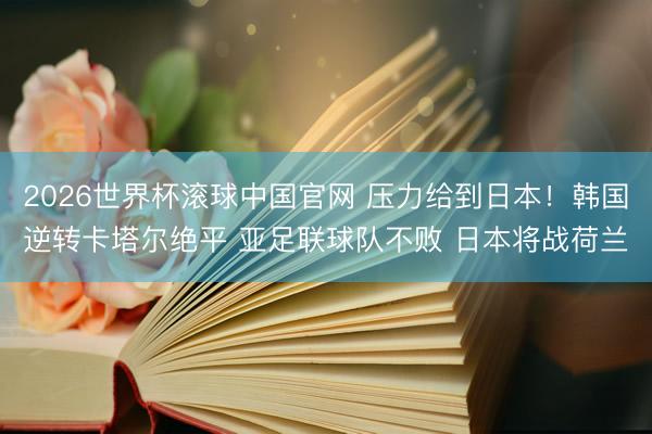 2026世界杯滚球中国官网 压力给到日本！韩国逆转卡塔尔绝平 亚足联球队不败 日本将战荷兰