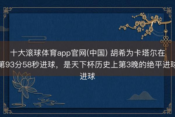 十大滚球体育app官网(中国) 胡希为卡塔尔在第93分58秒进球，是天下杯历史上第3晚的绝平进球